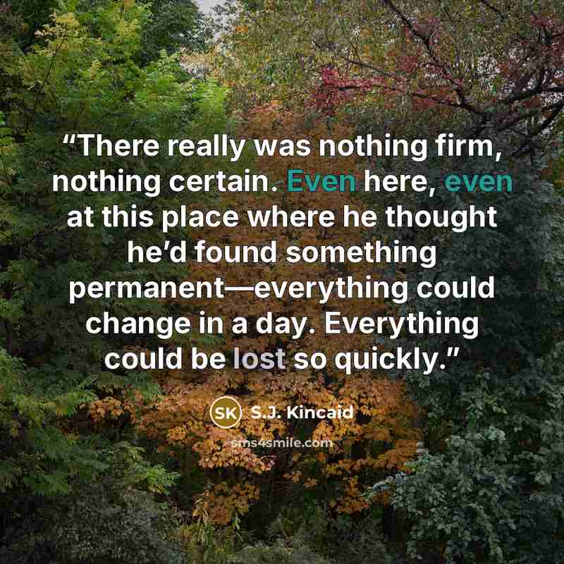 “There really was nothing firm, nothing certain. Even here, even at this place where he thought he’d found something permanent—everything could change in a day. Everything could be lost so quickly.” quote by S.J. Kincaid