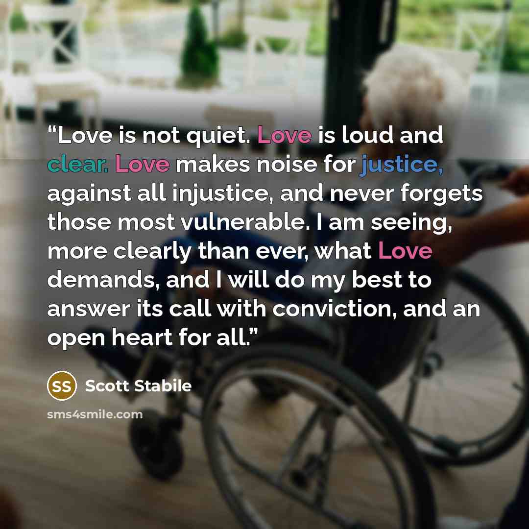 “Love is not quiet. Love is loud and clear. Love makes noise for justice, against all injustice, and never forgets those most vulnerable. I am seeing, more clearly than ever, what Love demands, and I will do my best to answer its call with conviction, and an open heart for all.” quote by Scott Stabile