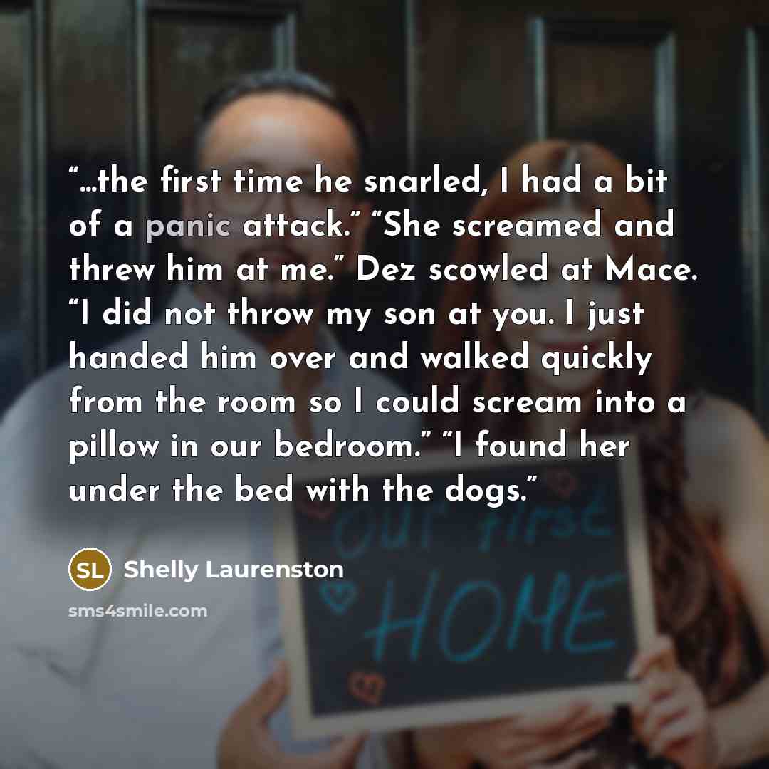 “...the first time he snarled, I had a bit of a panic attack.” “She screamed and threw him at me.” Dez scowled at Mace. “I did not throw my son at you. I just handed him over and walked quickly from the room so I could scream into a pillow in our bedroom.” “I found her under the bed with the dogs.” quote by Shelly Laurenston