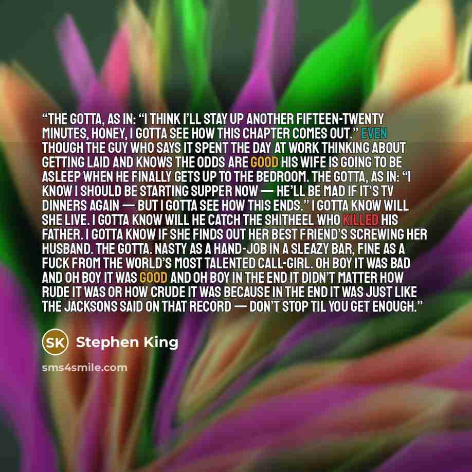 “The gotta, as in: “I think I’ll stay up another fifteen-twenty minutes, honey, I gotta see how this chapter comes out.” Even though the guy who says it spent the day at work thinking about getting laid and knows the odds are good his wife is going to be asleep when he finally gets up to the…” quote by Stephen King