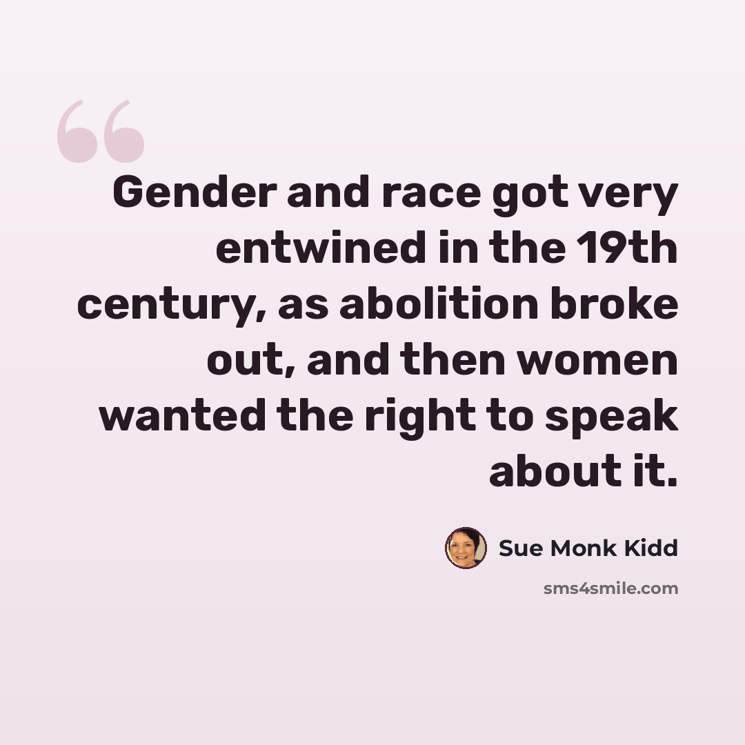 “Gender and race got very entwined in the 19th century, as abolition broke out, and then women wanted the right to speak about it.” quote by Sue Monk Kidd