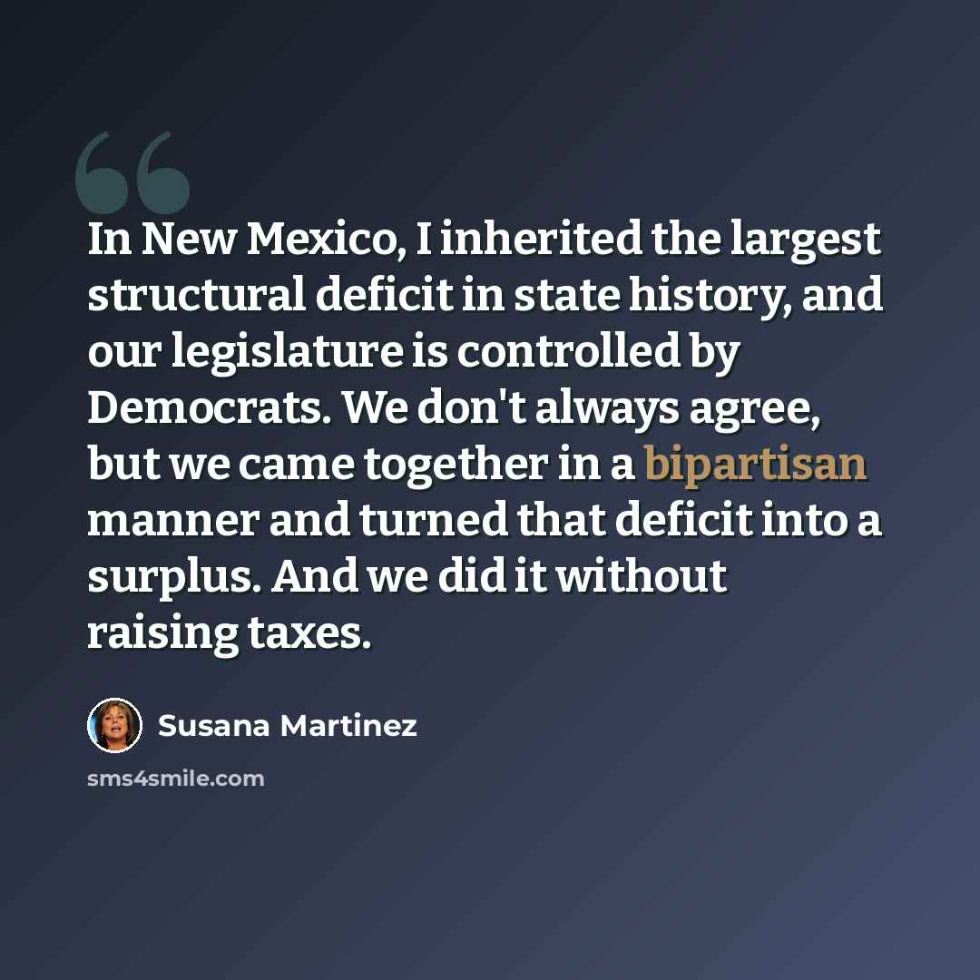 “In New Mexico, I inherited the largest structural deficit in state history, and our legislature is controlled by Democrats. We don't always agree, but we came together in a bipartisan manner and turned that deficit into a surplus. And we did it without raising taxes.” quote by Susana Martinez