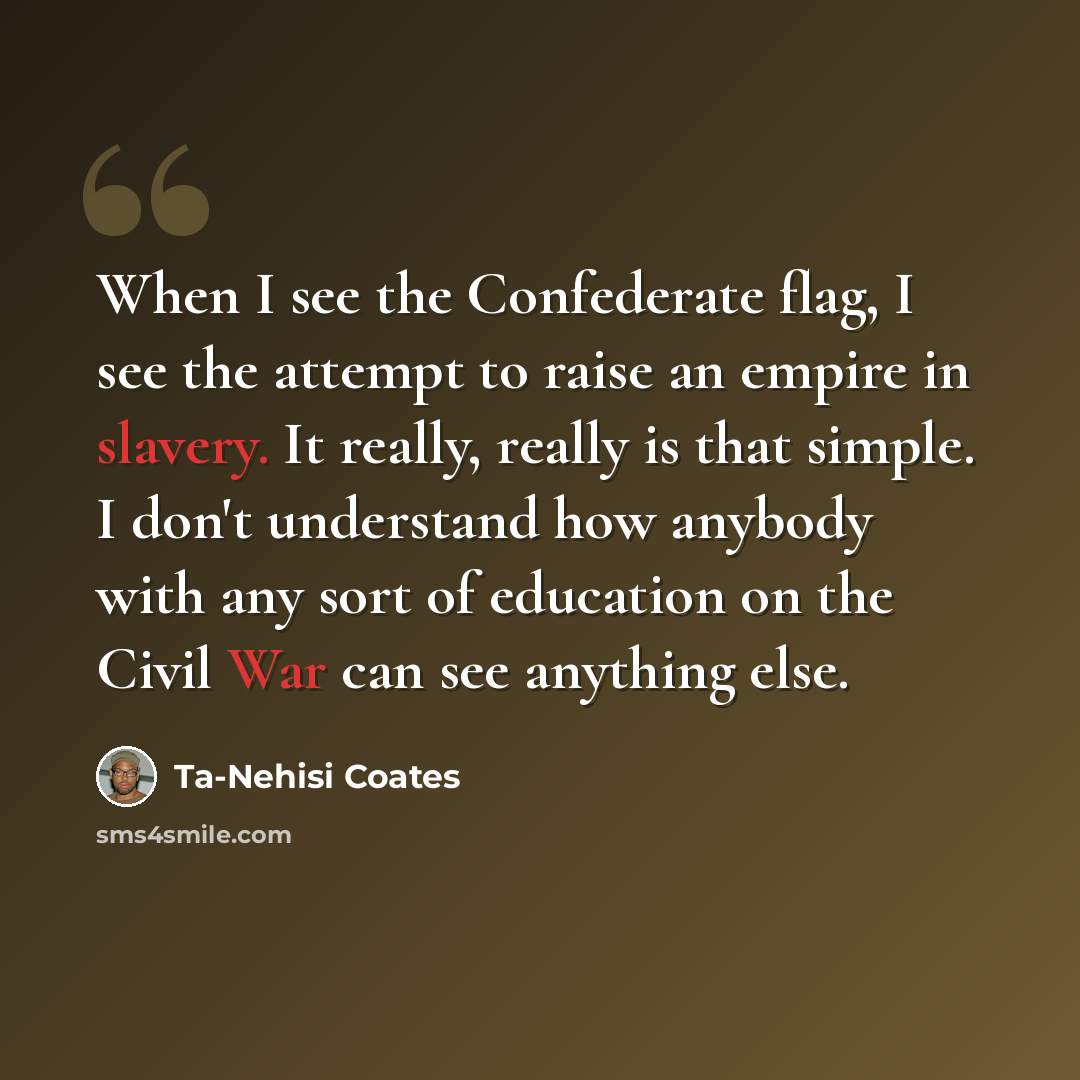 “When I see the Confederate flag, I see the attempt to raise an empire in slavery. It really, really is that simple. I don't understand how anybody with any sort of education on the Civil War can see anything else.” quote by Ta-Nehisi Coates