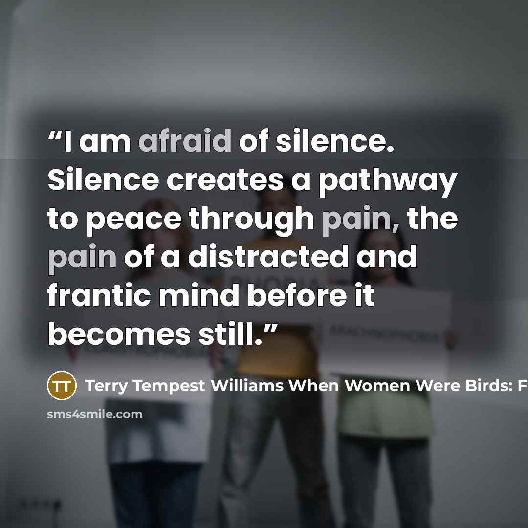 “I am afraid of silence. Silence creates a pathway to peace through pain, the pain of a distracted and frantic mind before it becomes still.” quote by Terry Tempest Williams When Women Were Birds: Fifty-four Variations on Voice