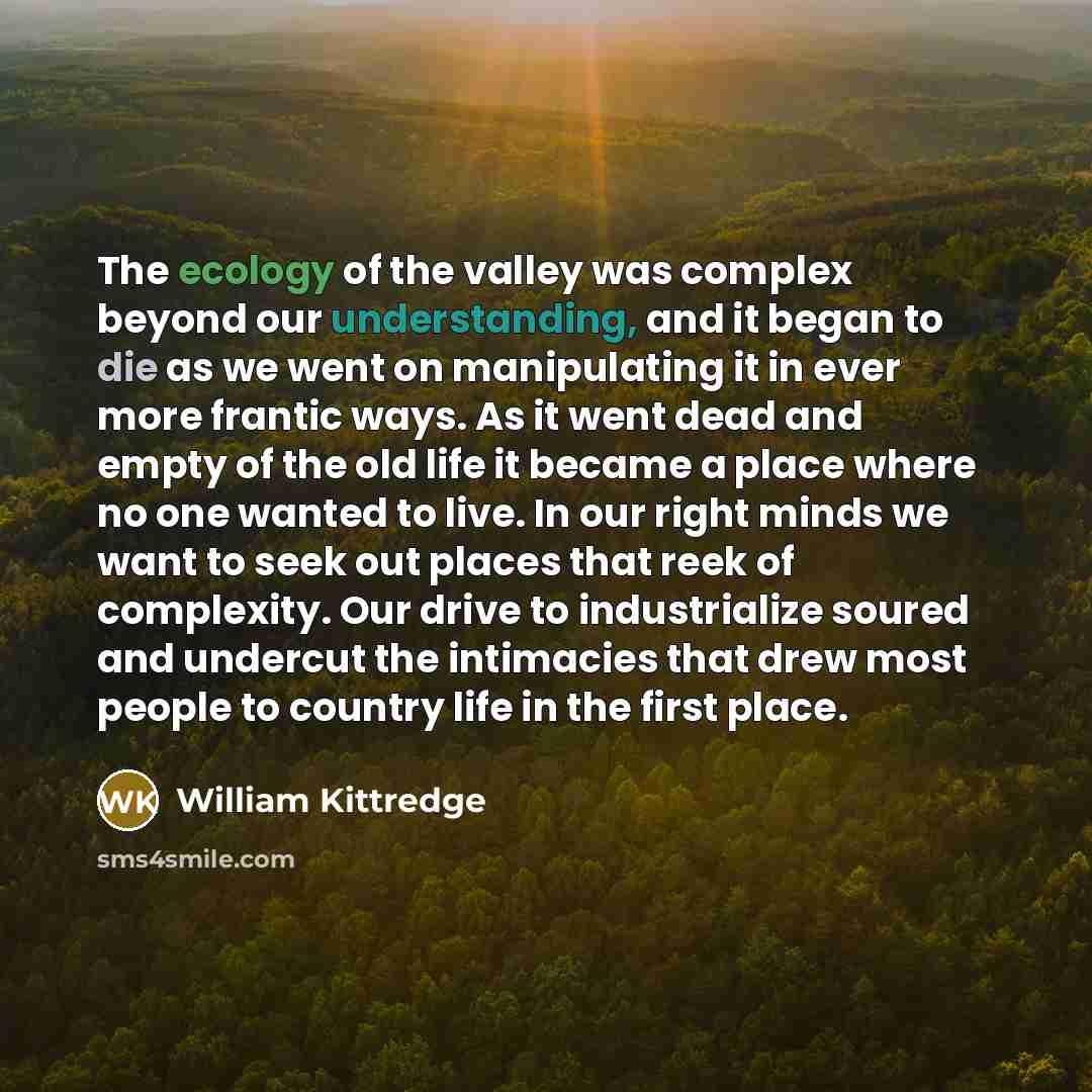 “The ecology of the valley was complex beyond our understanding, and it began to die as we went on manipulating it in ever more frantic ways. As it went dead and empty of the old life it became a place where no one wanted to live. In our right minds we want to seek out places that reek of…” quote by William Kittredge