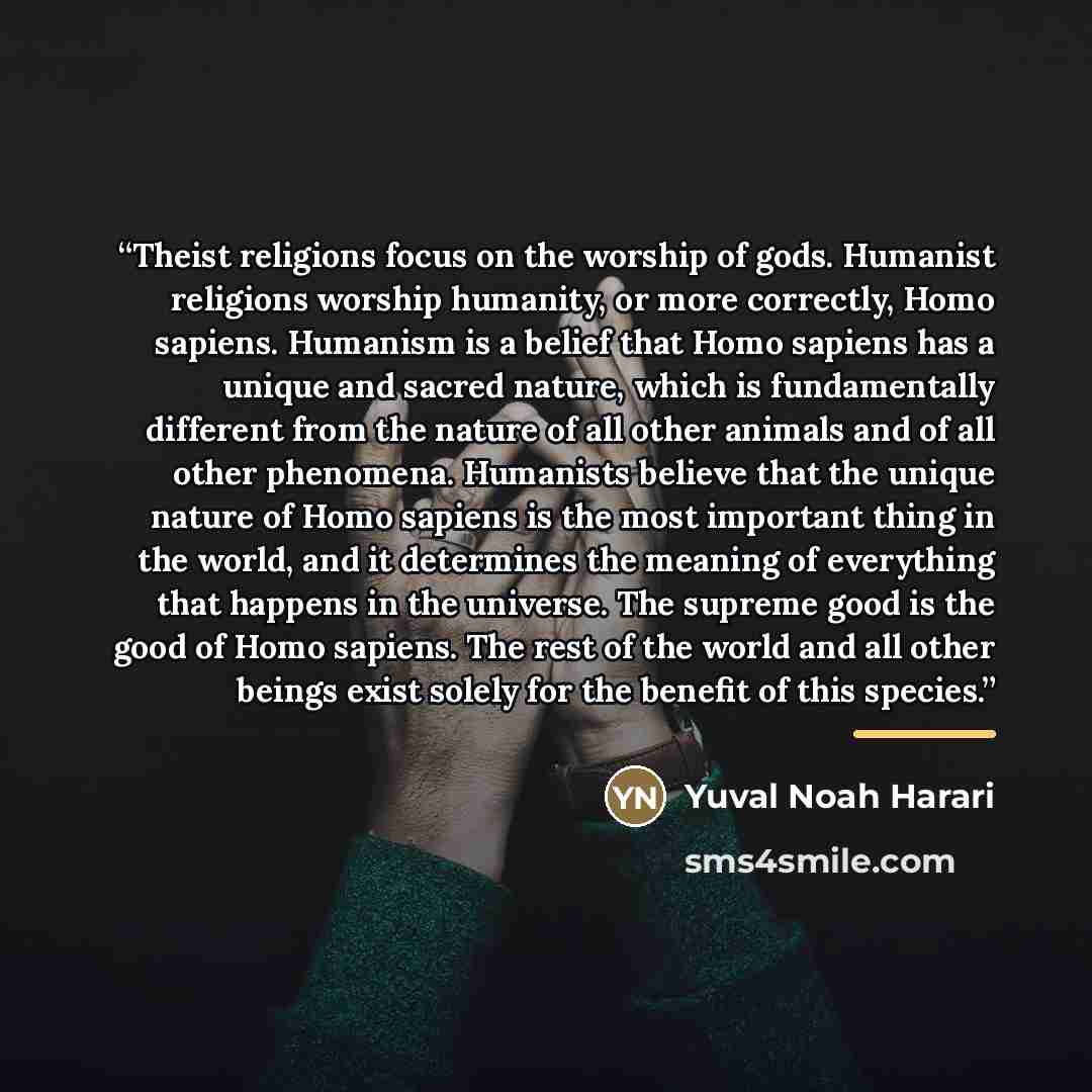 “Theist religions focus on the worship of gods. Humanist religions worship humanity, or more correctly, Homo sapiens. Humanism is a belief that Homo sapiens has a unique and sacred nature, which is fundamentally different from the nature of all other animals and of all other phenomena. Humanists…” quote by Yuval Noah Harari