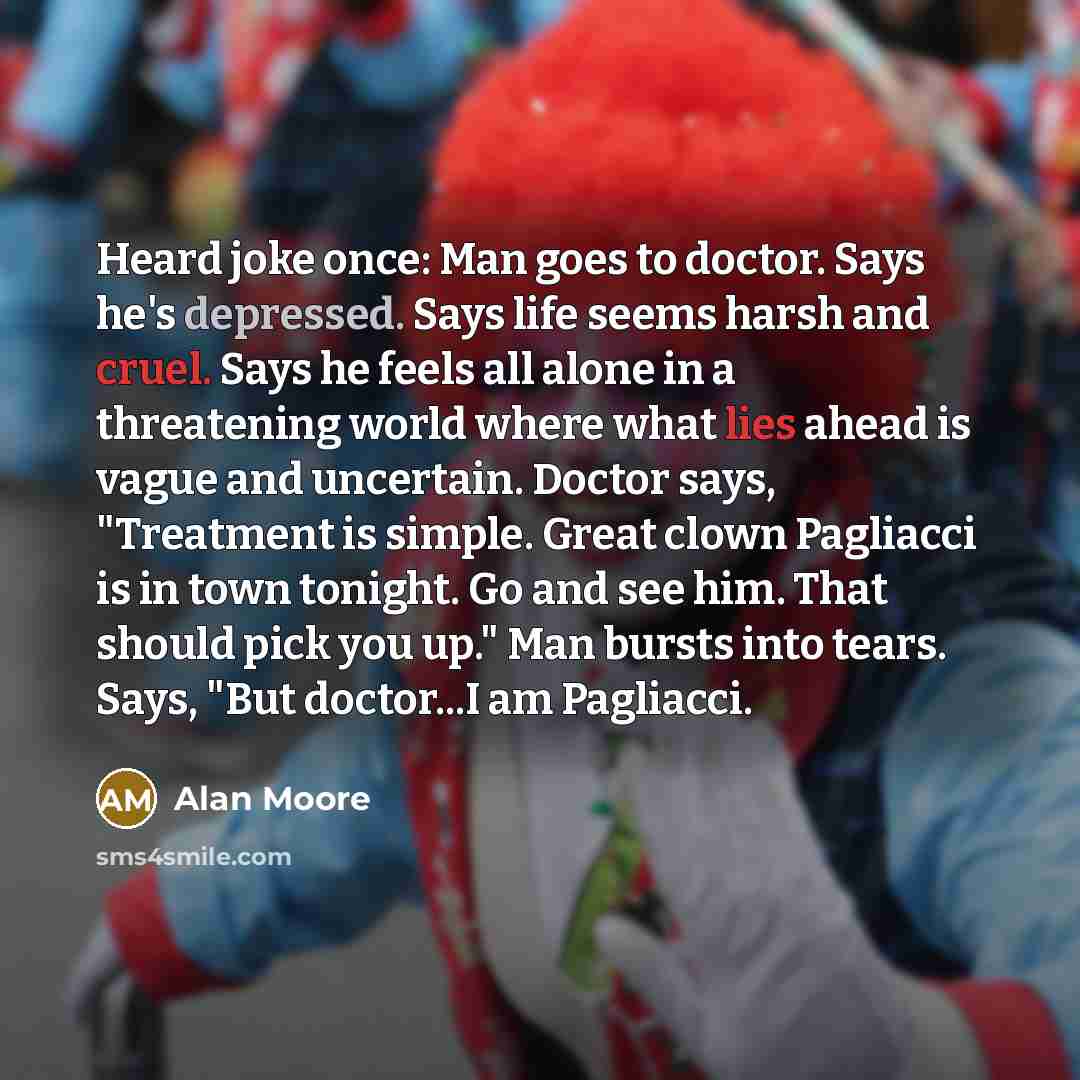 “Heard joke once: Man goes to doctor. Says he's depressed. Says life seems harsh and cruel. Says he feels all alone in a threatening world where what lies ahead is vague and uncertain. Doctor says, "Treatment is simple. Great clown Pagliacci is in town tonight. Go and see him. That should pick you…” quote by Alan Moore