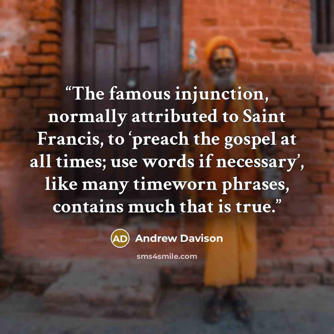 “The famous injunction, normally attributed to Saint Francis, to ‘preach the gospel at all times; use words if necessary’, like many timeworn phrases, contains much that is true.” quote by Andrew Davison