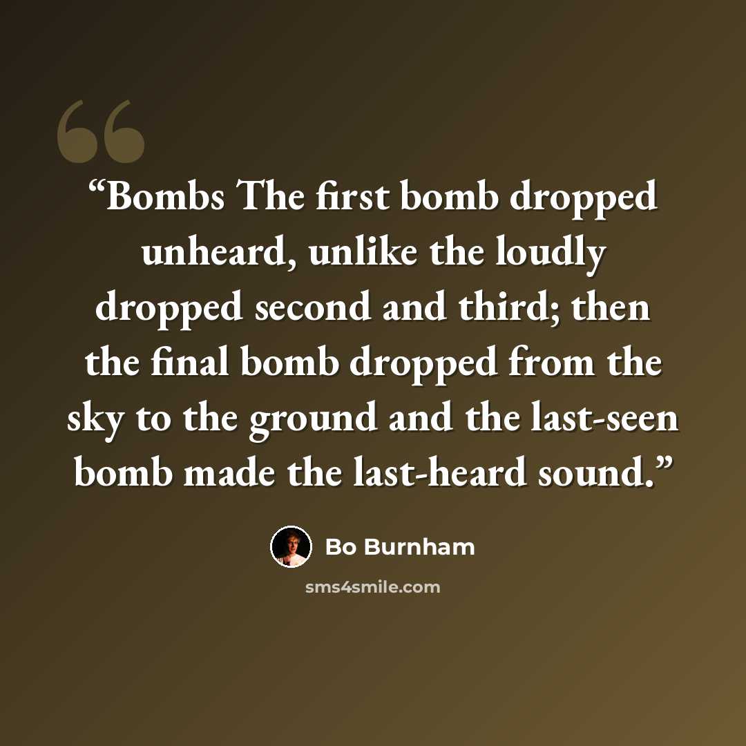 “Bombs The first bomb dropped unheard, unlike the loudly dropped second and third; then the final bomb dropped from the sky to the ground and the last-seen bomb made the last-heard sound.” quote by Bo Burnham