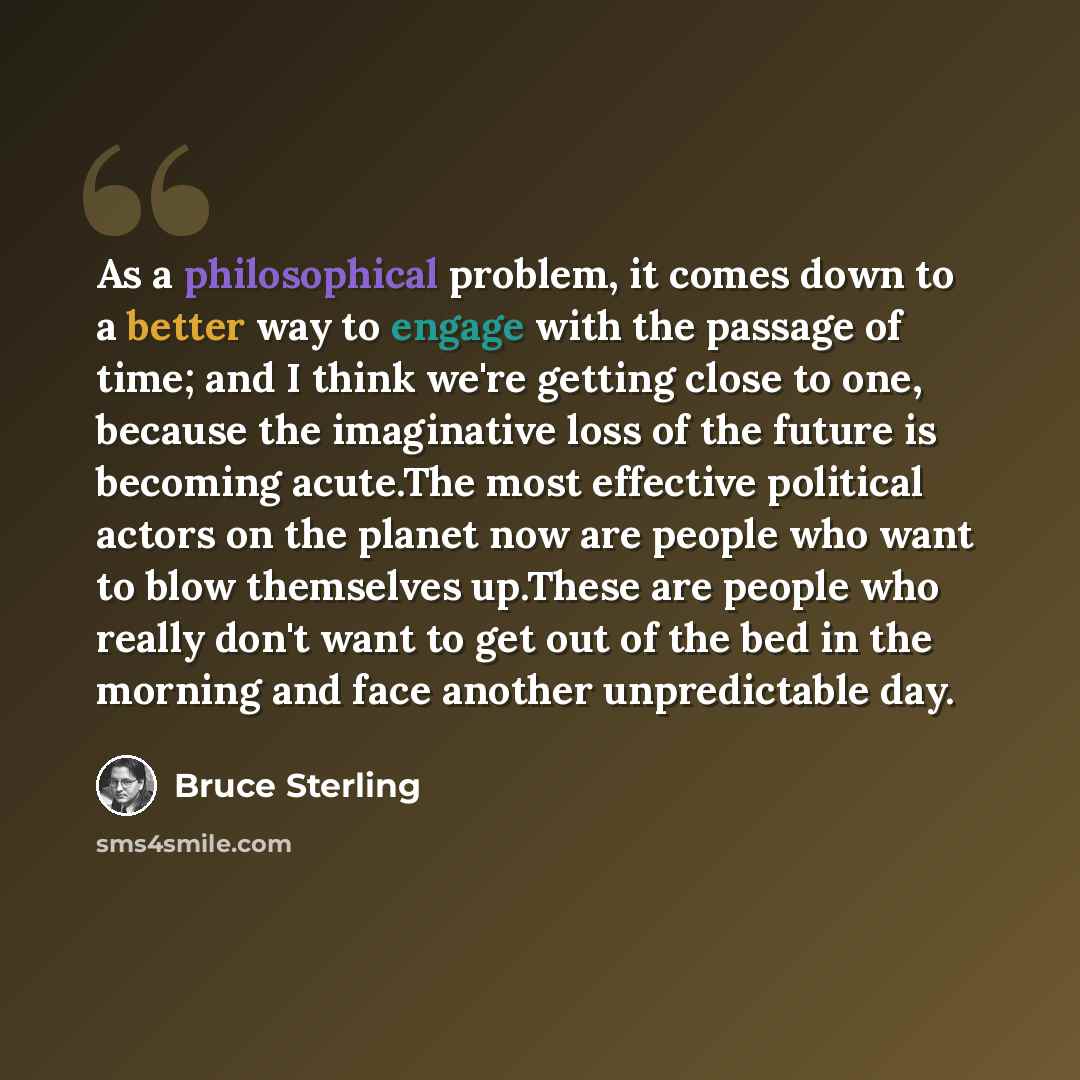 “As a philosophical problem, it comes down to a better way to engage with the passage of time; and I think we're getting close to one, because the imaginative loss of the future is becoming acute.The most effective political actors on the planet now are people who want to blow themselves up.These…” quote by Bruce Sterling