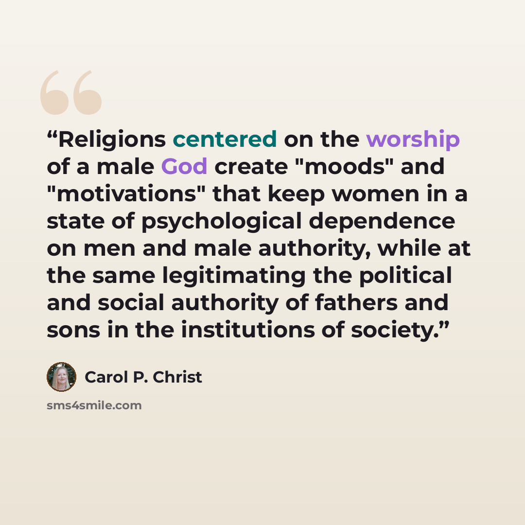 “Religions centered on the worship of a male God create "moods" and "motivations" that keep women in a state of psychological dependence on men and male authority, while at the same legitimating the political and social authority of fathers and sons in the institutions of society.” quote by Carol P. Christ