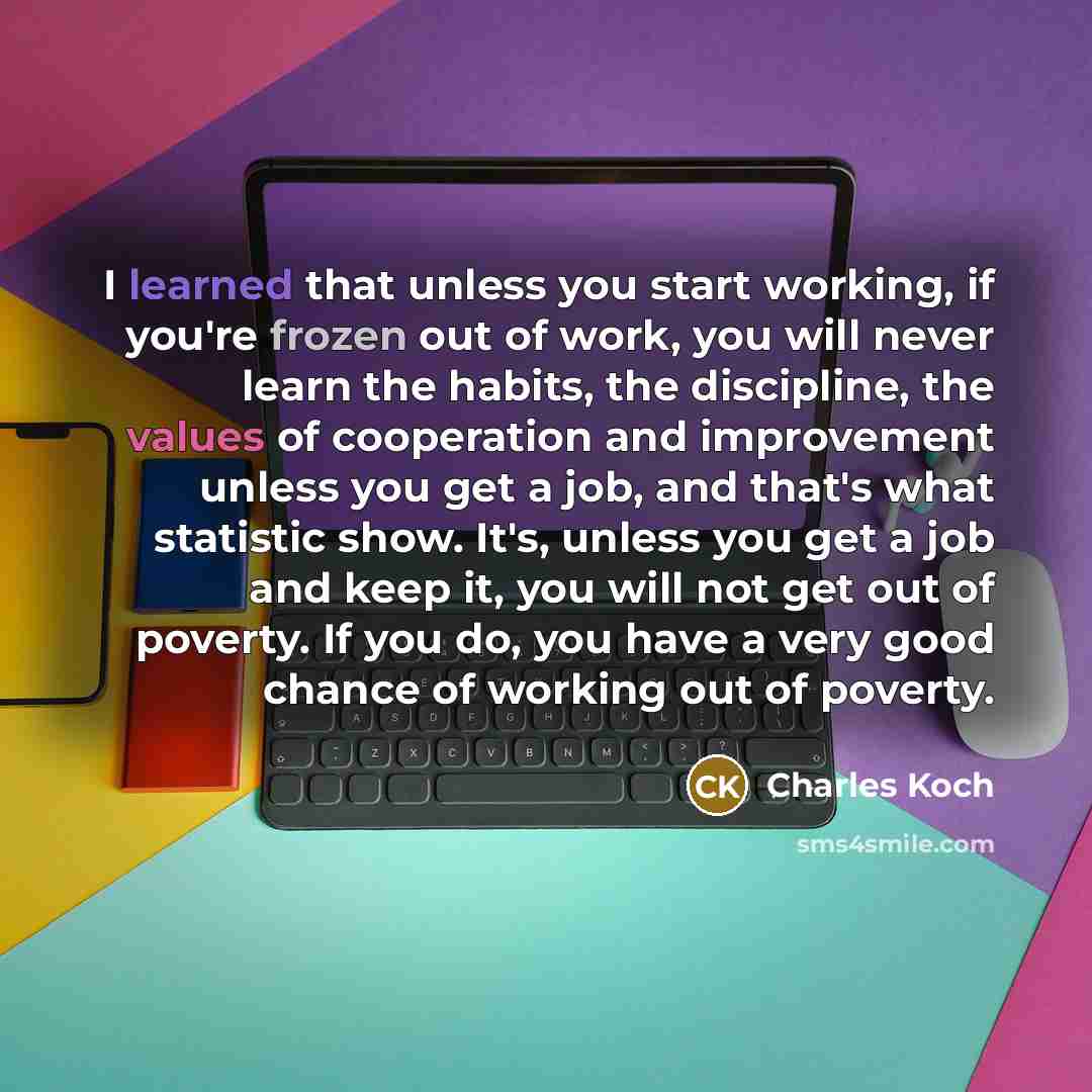 “I learned that unless you start working, if you're frozen out of work, you will never learn the habits, the discipline, the values of cooperation and improvement unless you get a job, and that's what statistic show. It's, unless you get a job and keep it, you will not get out of poverty. If you…” quote by Charles Koch