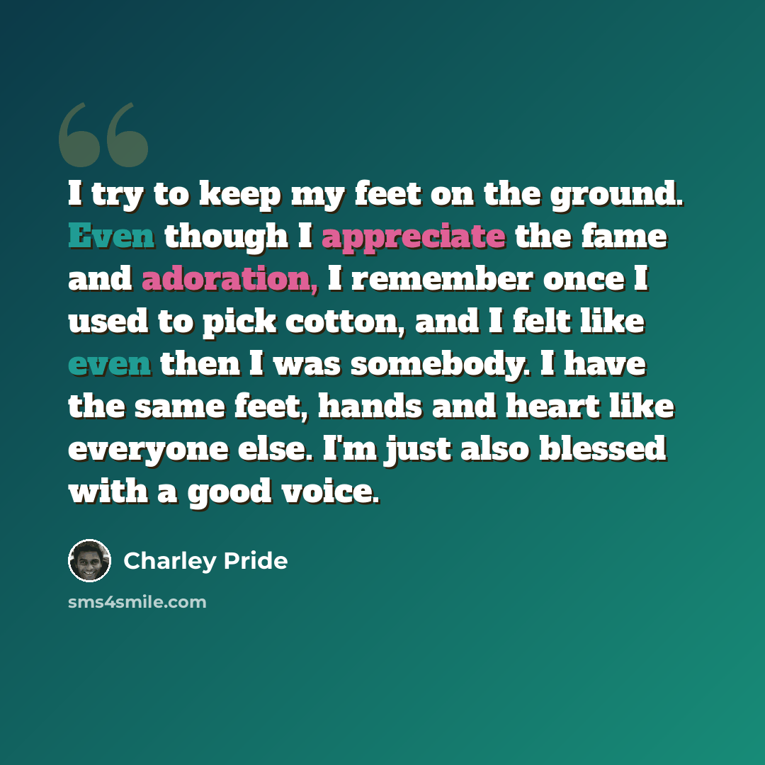 “I try to keep my feet on the ground. Even though I appreciate the fame and adoration, I remember once I used to pick cotton, and I felt like even then I was somebody. I have the same feet, hands and heart like everyone else. I'm just also blessed with a good voice.” quote by Charley Pride