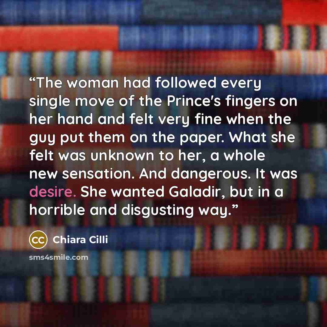 “The woman had followed every single move of the Prince's fingers on her hand and felt very fine when the guy put them on the paper. What she felt was unknown to her, a whole new sensation. And dangerous. It was desire. She wanted Galadir, but in a horrible and disgusting way.” quote by Chiara Cilli