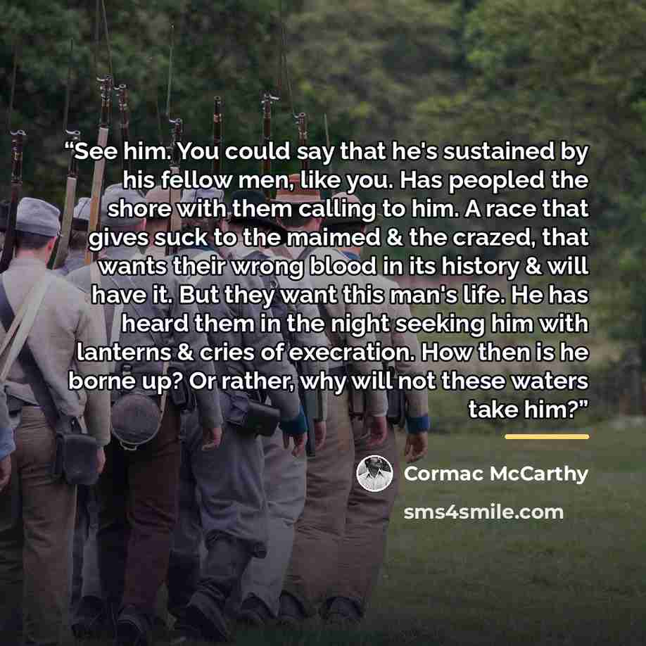 “See him. You could say that he's sustained by his fellow men, like you. Has peopled the shore with them calling to him. A race that gives suck to the maimed & the crazed, that wants their wrong blood in its history & will have it. But they want this man's life. He has heard them in the night…” quote by Cormac McCarthy