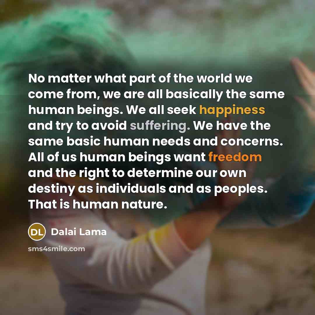 “No matter what part of the world we come from, we are all basically the same human beings. We all seek happiness and try to avoid suffering. We have the same basic human needs and concerns. All of us human beings want freedom and the right to determine our own destiny as individuals and as…” quote by Dalai Lama