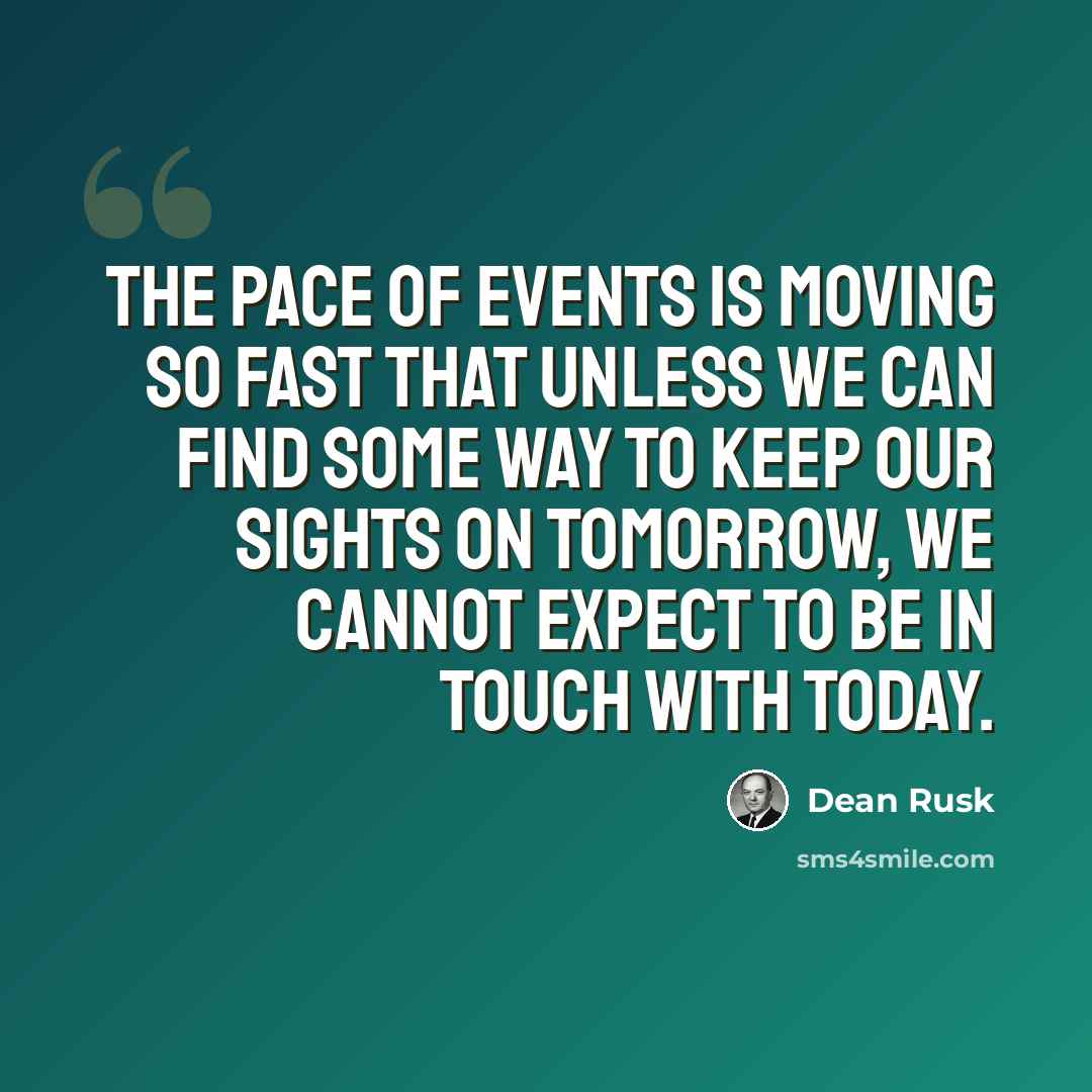 “The pace of events is moving so fast that unless we can find some way to keep our sights on tomorrow, we cannot expect to be in touch with today.” quote by Dean Rusk