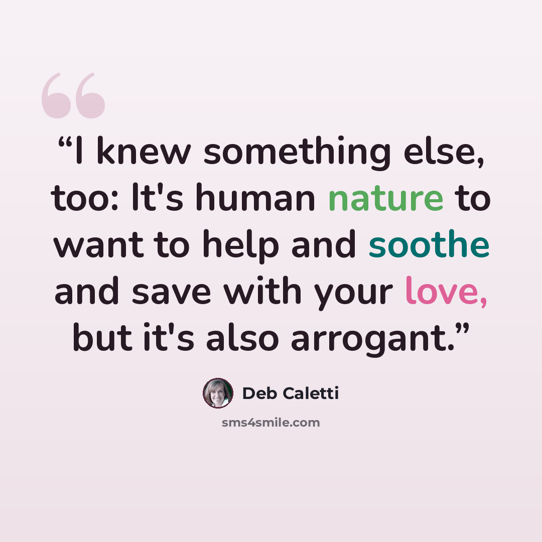 “I knew something else, too: It's human nature to want to help and soothe and save with your love, but it's also arrogant.” quote by Deb Caletti