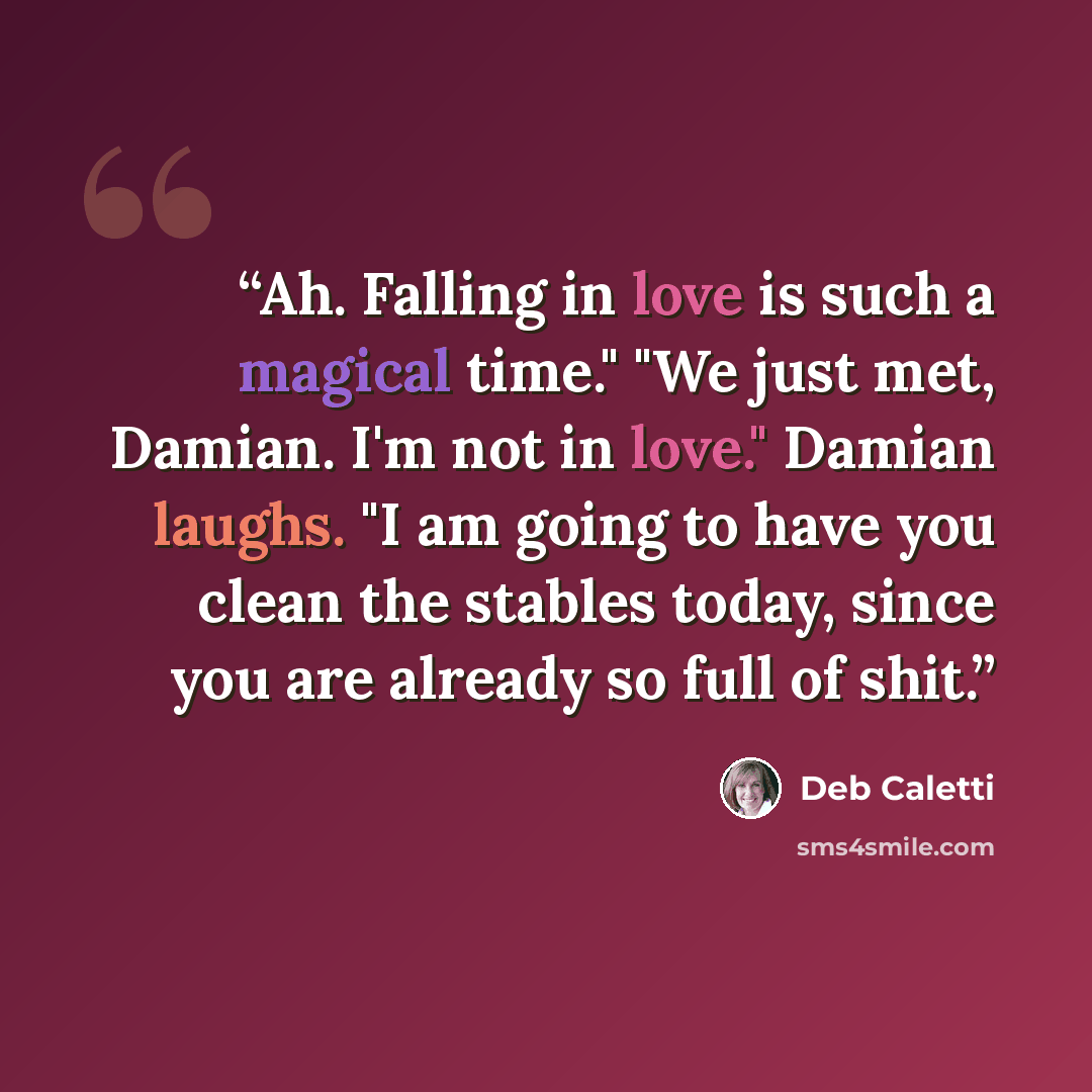 “Ah. Falling in love is such a magical time." "We just met, Damian. I'm not in love." Damian laughs. "I am going to have you clean the stables today, since you are already so full of shit.” quote by Deb Caletti