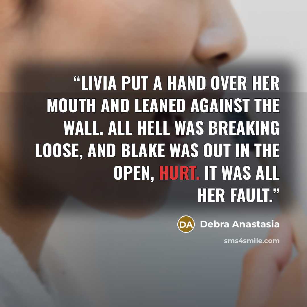 “Livia put a hand over her mouth and leaned against the wall. All hell was breaking loose, and Blake was out in the open, hurt. It was all her fault.” quote by Debra Anastasia