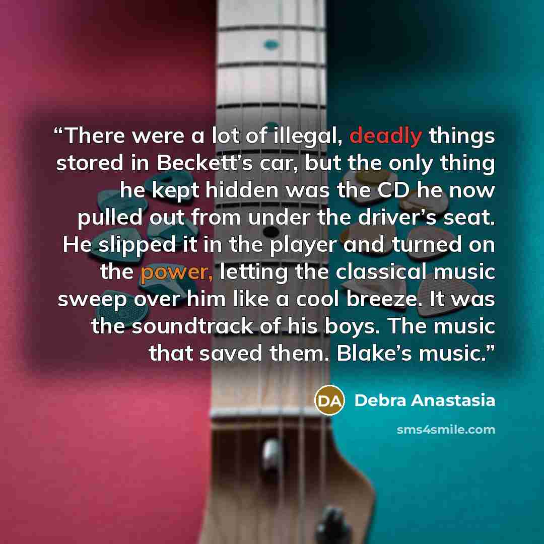 “There were a lot of illegal, deadly things stored in Beckett’s car, but the only thing he kept hidden was the CD he now pulled out from under the driver’s seat. He slipped it in the player and turned on the power, letting the classical music sweep over him like a cool breeze. It was the soundtrack…” quote by Debra Anastasia