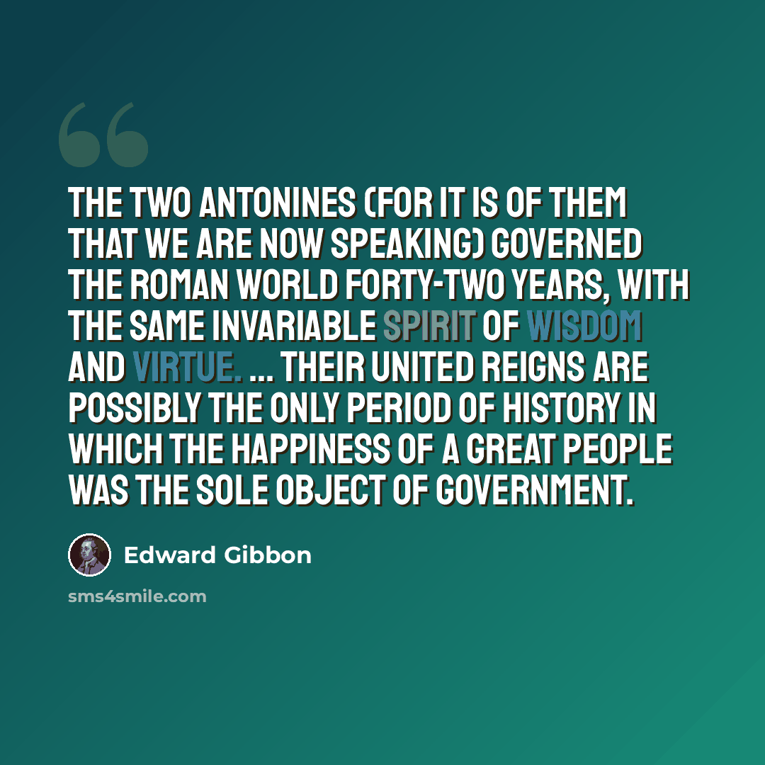 “The two Antonines (for it is of them that we are now speaking) governed the Roman world forty-two years, with the same invariable spirit of wisdom and virtue. ... Their united reigns are possibly the only period of history in which the happiness of a great people was the sole object of government.” quote by Edward Gibbon