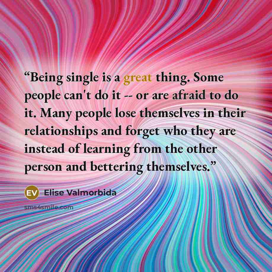“Being single is a great thing. Some people can't do it -- or are afraid to do it. Many people lose themselves in their relationships and forget who they are instead of learning from the other person and bettering themselves.” quote by Elise Valmorbida