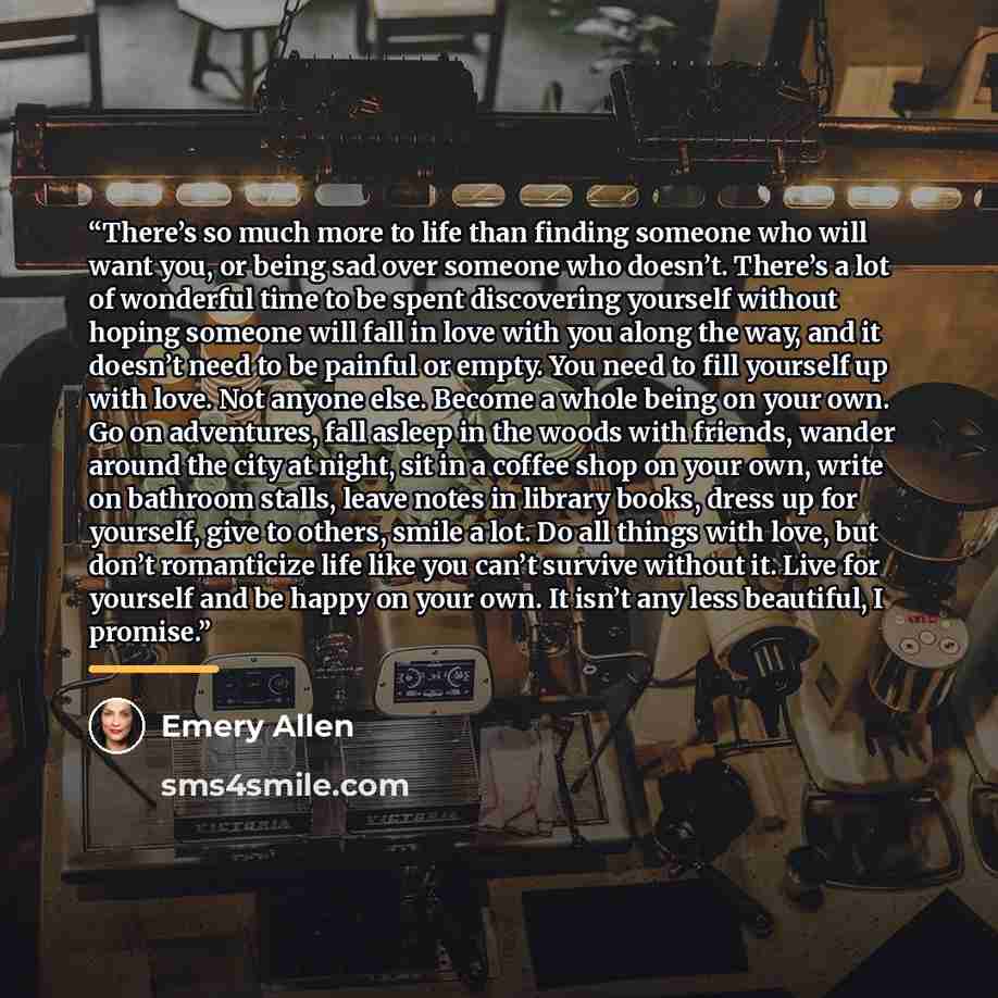 “There’s so much more to life than finding someone who will want you, or being sad over someone who doesn’t. There’s a lot of wonderful time to be spent discovering yourself without hoping someone will fall in love with you along the way, and it doesn’t need to be painful or empty. You need to fill…” quote by Emery Allen