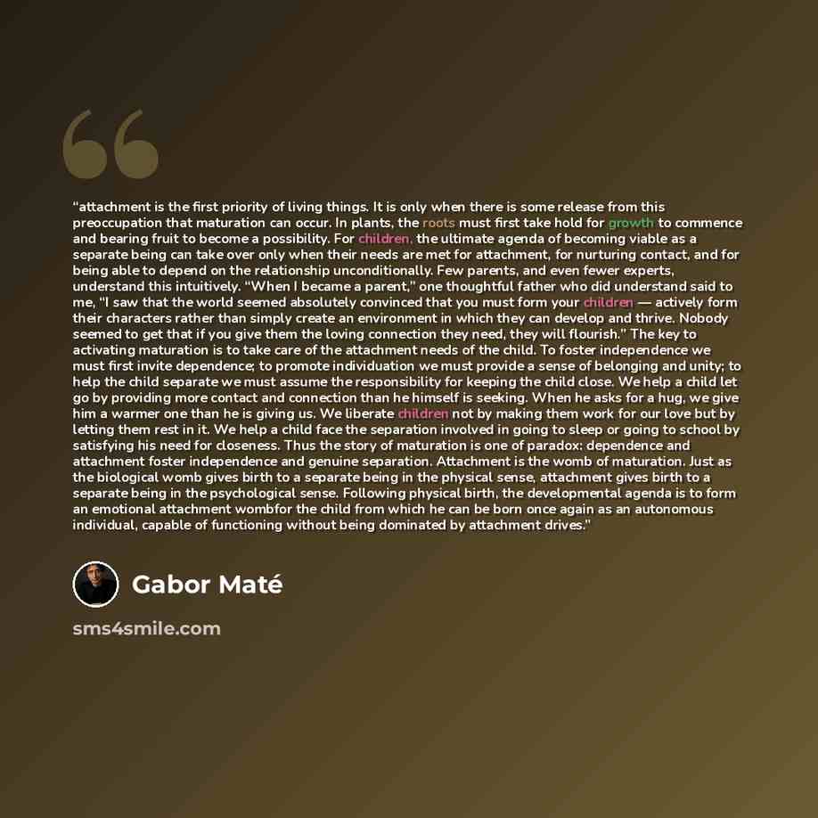 “attachment is the first priority of living things. It is only when there is some release from this preoccupation that maturation can occur. In plants, the roots must first take hold for growth to commence and bearing fruit to become a possibility. For children, the ultimate agenda of becoming…” quote by Gabor Maté
