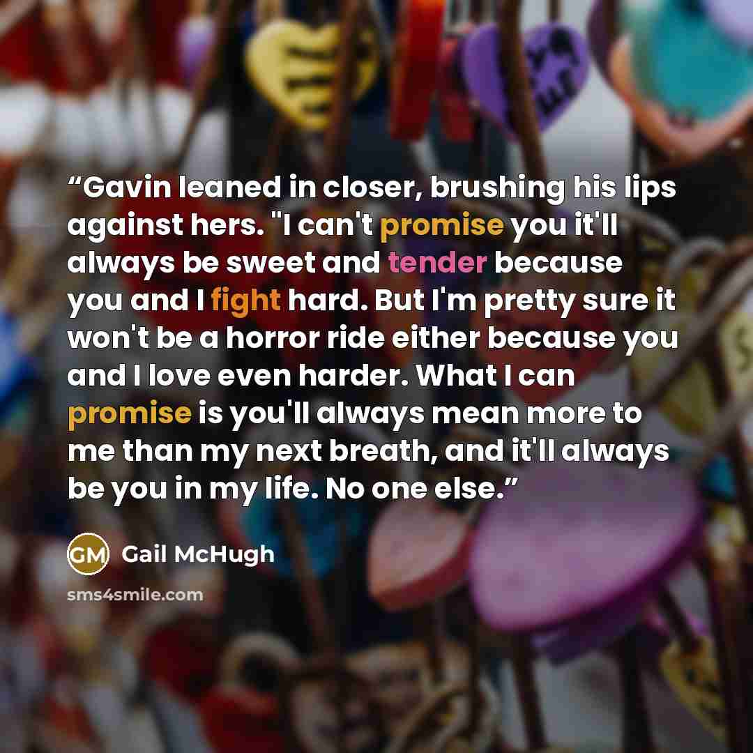 “Gavin leaned in closer, brushing his lips against hers. "I can't promise you it'll always be sweet and tender because you and I fight hard. But I'm pretty sure it won't be a horror ride either because you and I love even harder. What I can promise is you'll always mean more to me than my next…” quote by Gail McHugh