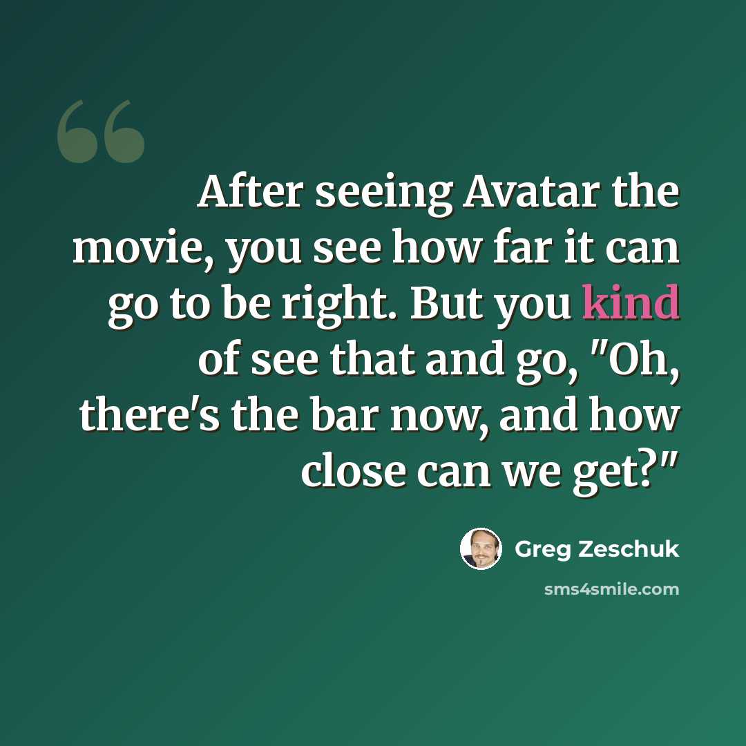 “After seeing Avatar the movie, you see how far it can go to be right. But you kind of see that and go, "Oh, there's the bar now, and how close can we get?"” quote by Greg Zeschuk