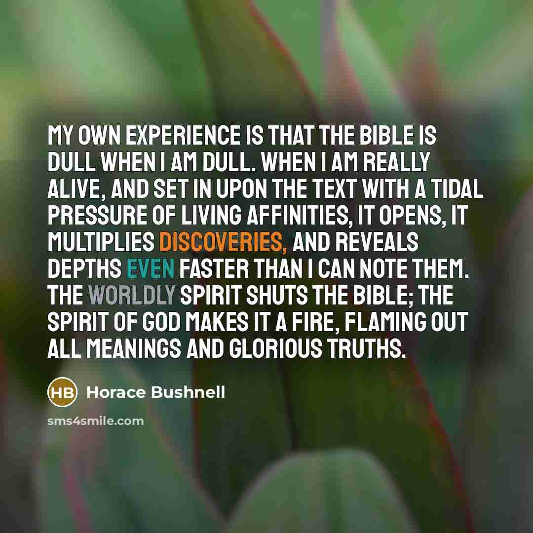 “My own experience is that the Bible is dull when I am dull. When I am really alive, and set in upon the text with a tidal pressure of living affinities, it opens, it multiplies discoveries, and reveals depths even faster than I can note them. The worldly spirit shuts the Bible; the Spirit of God…” quote by Horace Bushnell