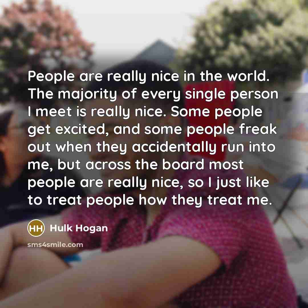 “People are really nice in the world. The majority of every single person I meet is really nice. Some people get excited, and some people freak out when they accidentally run into me, but across the board most people are really nice, so I just like to treat people how they treat me.” quote by Hulk Hogan