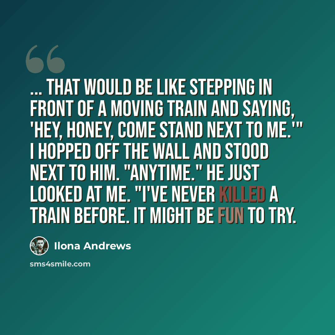 “... That would be like stepping in front of a moving train and saying, 'Hey, honey, come stand next to me.'" I hopped off the wall and stood next to him. "Anytime." He just looked at me. "I've never killed a train before. It might be fun to try.” quote by Ilona Andrews