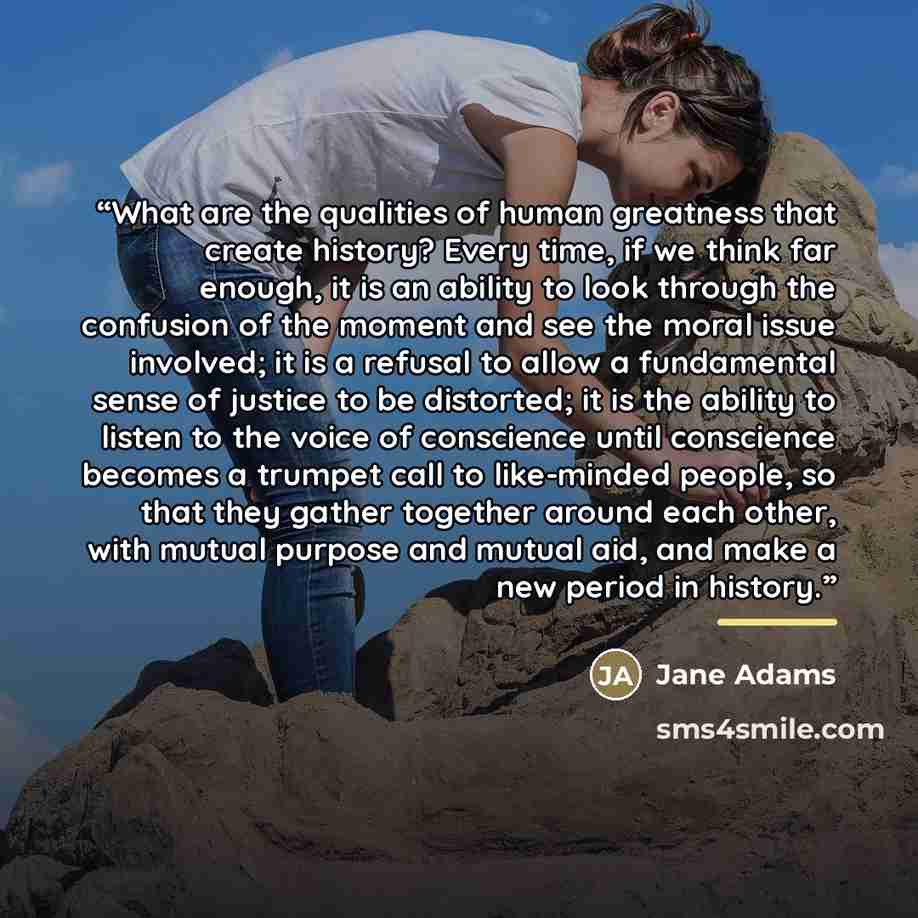 “What are the qualities of human greatness that create history? Every time, if we think far enough, it is an ability to look through the confusion of the moment and see the moral issue involved; it is a refusal to allow a fundamental sense of justice to be distorted; it is the ability to listen to…” quote by Jane Adams