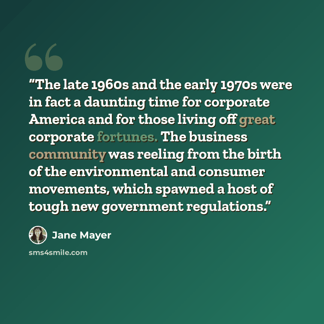 “The late 1960s and the early 1970s were in fact a daunting time for corporate America and for those living off great corporate fortunes. The business community was reeling from the birth of the environmental and consumer movements, which spawned a host of tough new government regulations.” quote by Jane Mayer