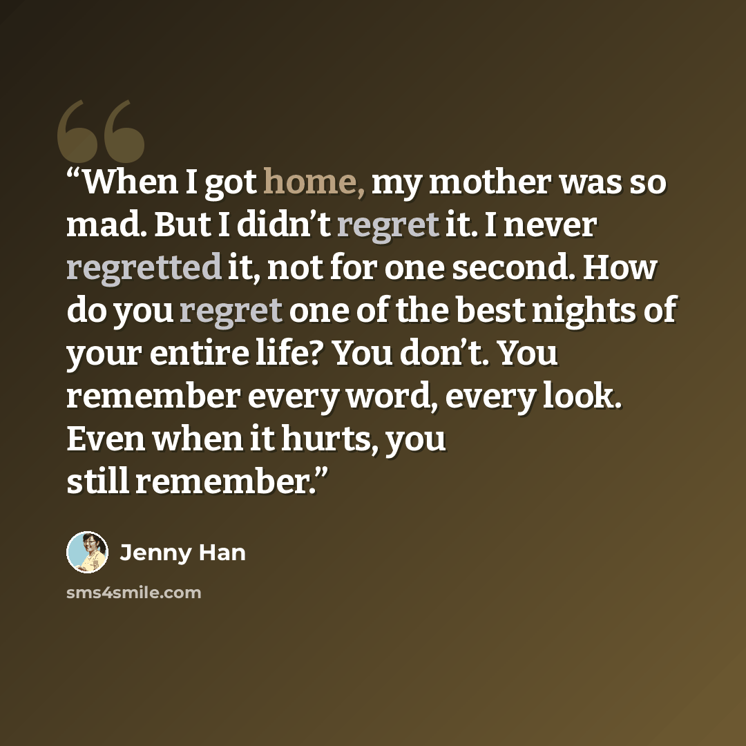 “When I got home, my mother was so mad. But I didn’t regret it. I never regretted it, not for one second. How do you regret one of the best nights of your entire life? You don’t. You remember every word, every look. Even when it hurts, you still remember.” quote by Jenny Han