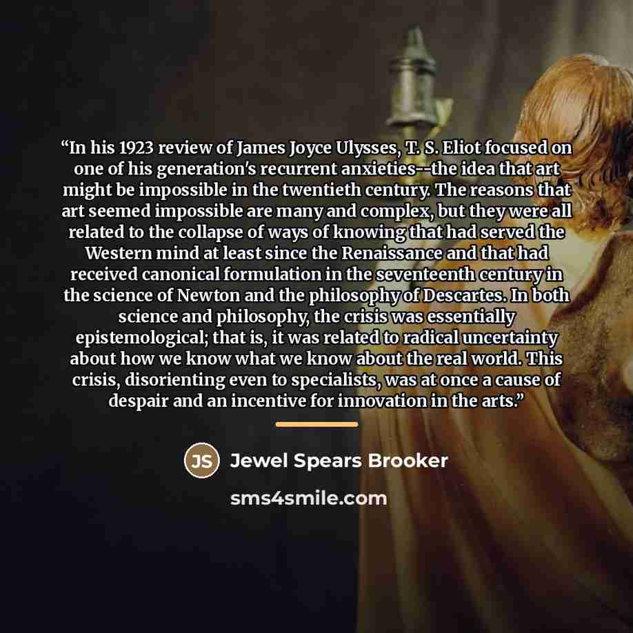 “In his 1923 review of James Joyce Ulysses, T. S. Eliot focused on one of his generation's recurrent anxieties--the idea that art might be impossible in the twentieth century. The reasons that art seemed impossible are many and complex, but they were all related to the collapse of ways of knowing…” quote by Jewel Spears Brooker