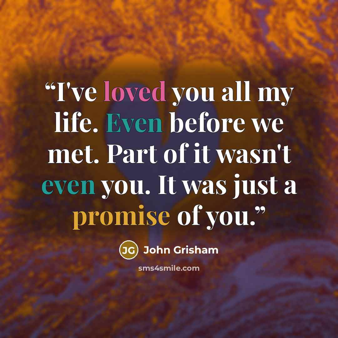 “I've loved you all my life. Even before we met. Part of it wasn't even you. It was just a promise of you.” quote by John Grisham