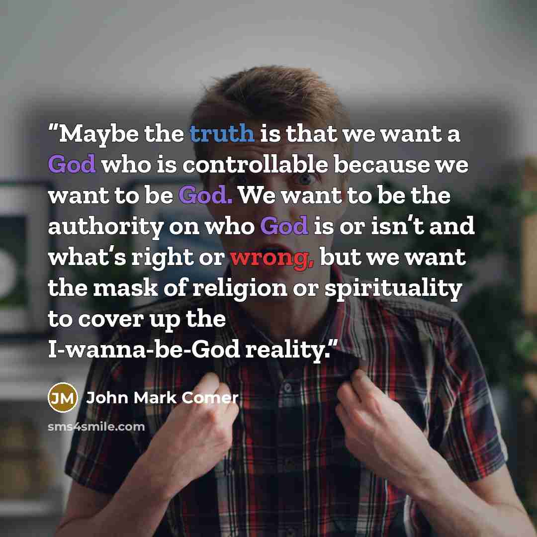 “Maybe the truth is that we want a God who is controllable because we want to be God. We want to be the authority on who God is or isn’t and what’s right or wrong, but we want the mask of religion or spirituality to cover up the I-wanna-be-God reality.” quote by John Mark Comer