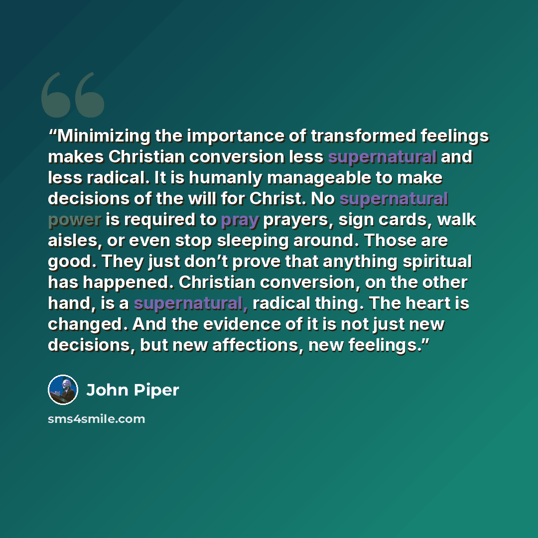 “Minimizing the importance of transformed feelings makes Christian conversion less supernatural and less radical. It is humanly manageable to make decisions of the will for Christ. No supernatural power is required to pray prayers, sign cards, walk aisles, or even stop sleeping around. Those are…” quote by John Piper
