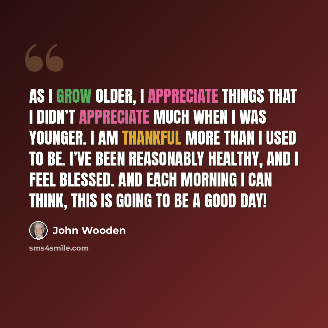 “As I grow older, I appreciate things that I didn’t appreciate much when I was younger. I am thankful more than I used to be. I’ve been reasonably healthy, and I feel blessed. And each morning I can think, this is going to be a good day!” quote by John Wooden