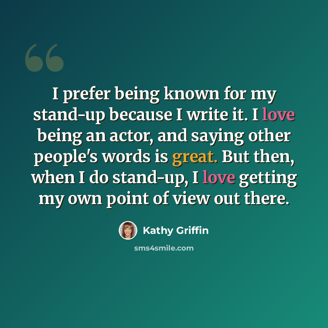 “I prefer being known for my stand-up because I write it. I love being an actor, and saying other people's words is great. But then, when I do stand-up, I love getting my own point of view out there.” quote by Kathy Griffin
