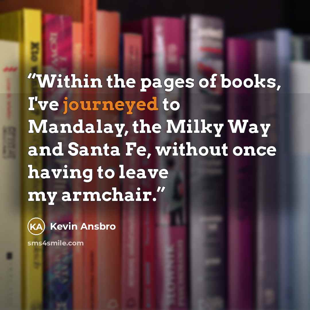 “Within the pages of books, I've journeyed to Mandalay, the Milky Way and Santa Fe, without once having to leave my armchair.” quote by Kevin Ansbro