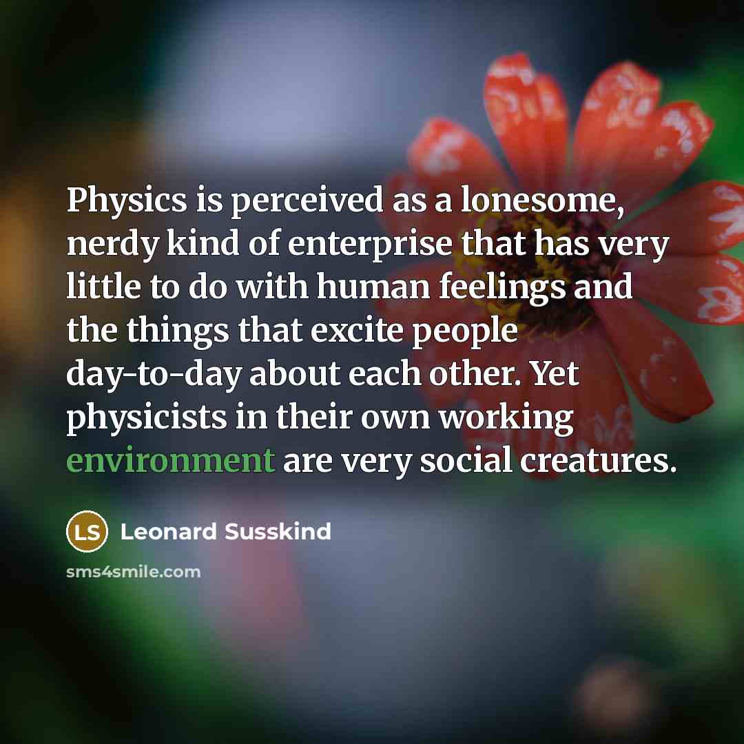 “Physics is perceived as a lonesome, nerdy kind of enterprise that has very little to do with human feelings and the things that excite people day-to-day about each other. Yet physicists in their own working environment are very social creatures.” quote by Leonard Susskind
