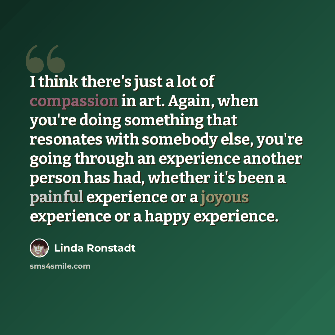 “I think there's just a lot of compassion in art. Again, when you're doing something that resonates with somebody else, you're going through an experience another person has had, whether it's been a painful experience or a joyous experience or a happy experience.” quote by Linda Ronstadt