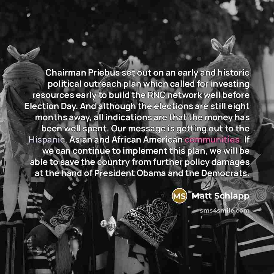 “Chairman Priebus set out on an early and historic political outreach plan which called for investing resources early to build the RNC network well before Election Day. And although the elections are still eight months away, all indications are that the money has been well spent. Our message is…” quote by Matt Schlapp