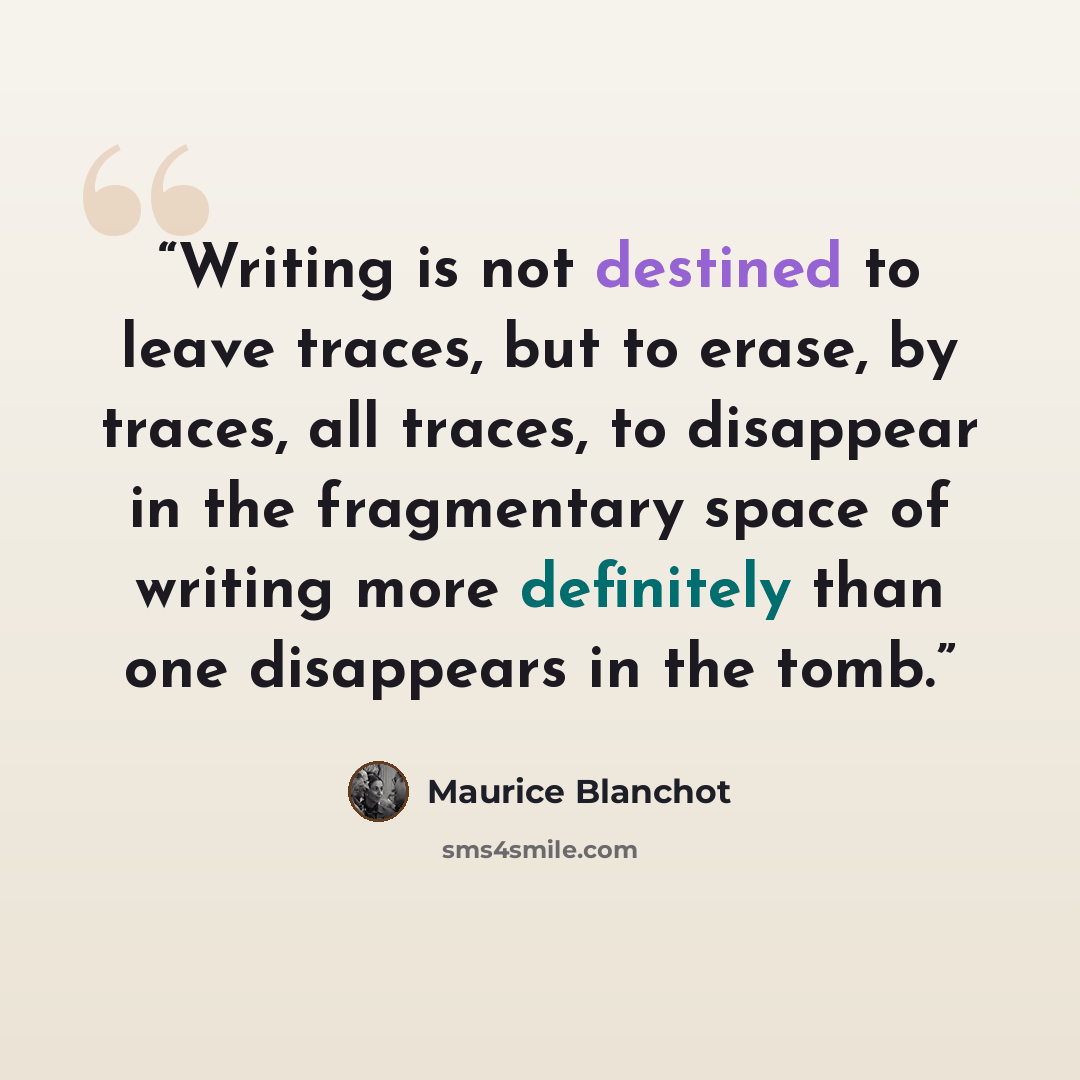 “Writing is not destined to leave traces, but to erase, by traces, all traces, to disappear in the fragmentary space of writing more definitely than one disappears in the tomb.” quote by Maurice Blanchot