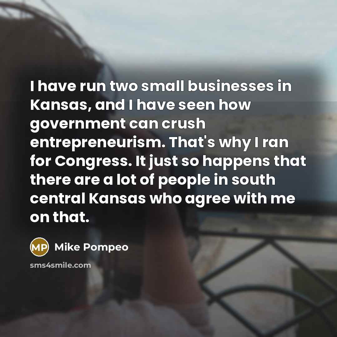 “I have run two small businesses in Kansas, and I have seen how government can crush entrepreneurism. That's why I ran for Congress. It just so happens that there are a lot of people in south central Kansas who agree with me on that.” quote by Mike Pompeo