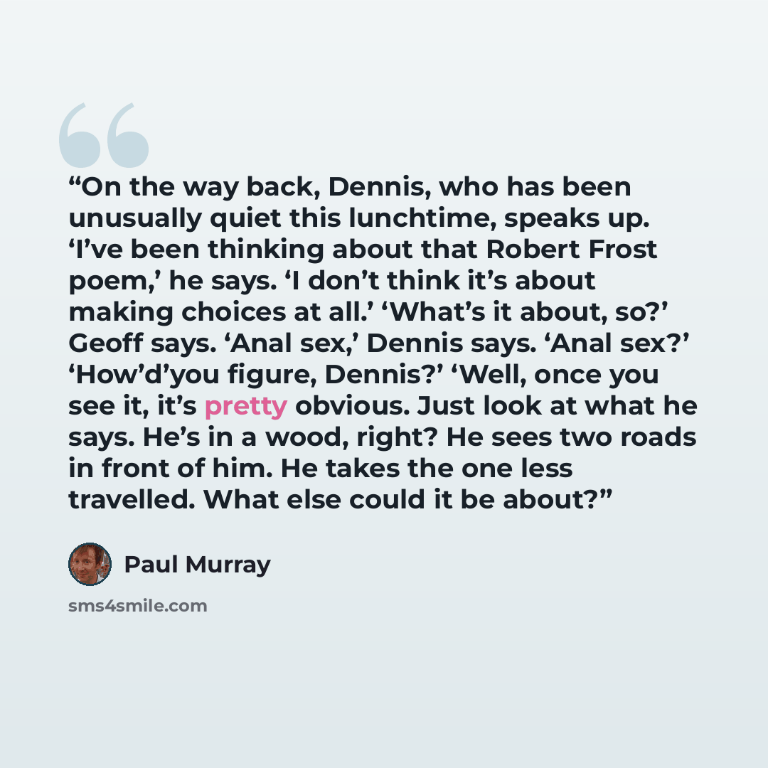 “On the way back, Dennis, who has been unusually quiet this lunchtime, speaks up. ‘I’ve been thinking about that Robert Frost poem,’ he says. ‘I don’t think it’s about making choices at all.’ ‘What’s it about, so?’ Geoff says. ‘Anal sex,’ Dennis says. ‘Anal sex?’ ‘How’d’you figure, Dennis?’ ‘Well…” quote by Paul Murray